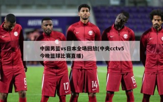 中国男篮vs日本全场回放(中央cctv5今晚篮球比赛直播)